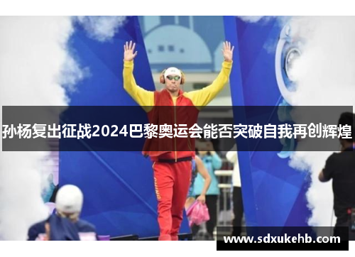 孙杨复出征战2024巴黎奥运会能否突破自我再创辉煌