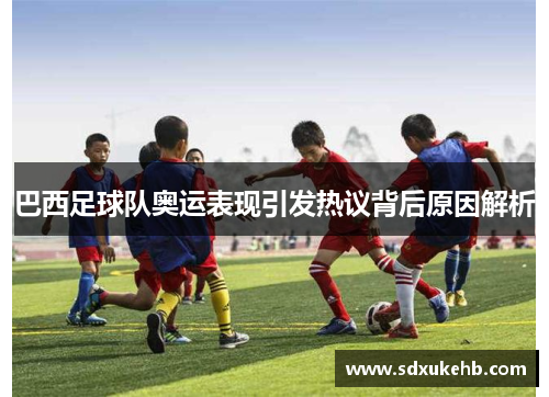 巴西足球队奥运表现引发热议背后原因解析