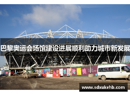 巴黎奥运会场馆建设进展顺利助力城市新发展